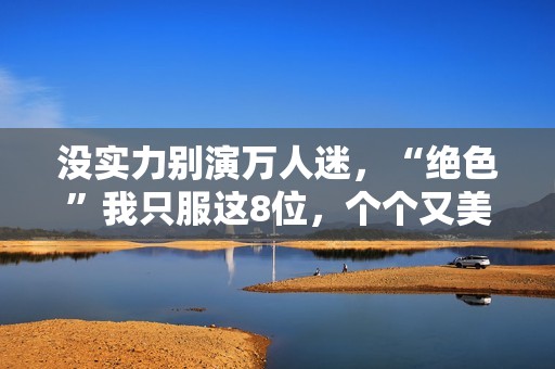 没实力别演万人迷，“绝色”我只服这8位，个个又美又靓柔媚入骨
