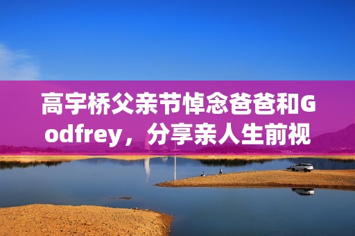 高宇桥父亲节悼念爸爸和Godfrey，分享亲人生前视频表达思念