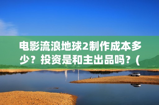电影流浪地球2制作成本多少？投资是和主出品吗？(电影流浪地球2演员表)