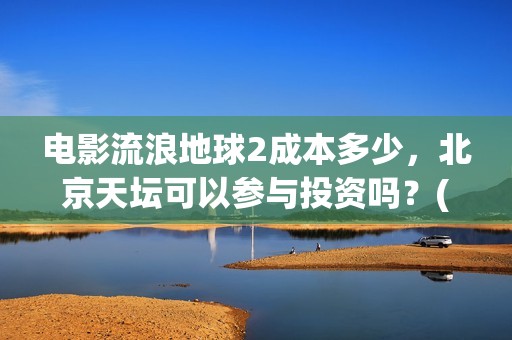 电影流浪地球2成本多少，北京天坛可以参与投资吗？(电影流浪地球2完整版)