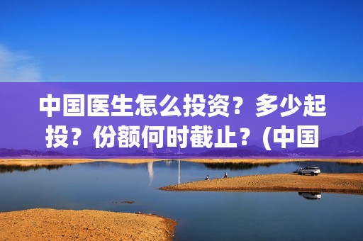 中国医生怎么投资？多少起投？份额何时截止？(中国医生可投屏)