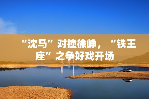 “沈马”对撞徐峥，“铁王座”之争好戏开场