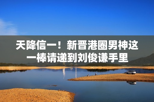 天降信一！新晋港圈男神这一棒请递到刘俊谦手里