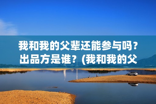 我和我的父辈还能参与吗？出品方是谁？(我和我的父辈咋样?)