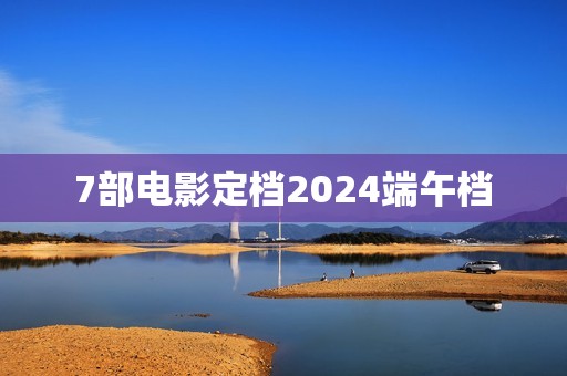 7部电影定档2024端午档