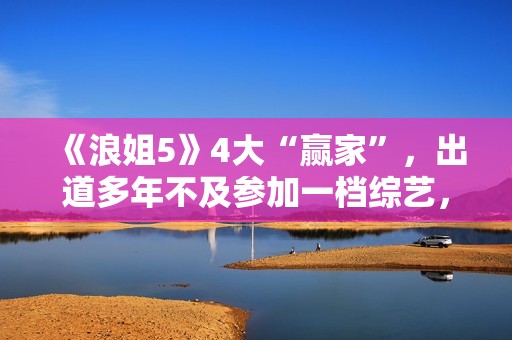 《浪姐5》4大“赢家”，出道多年不及参加一档综艺，选择真重要