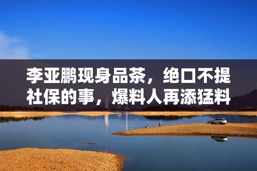 李亚鹏现身品茶，绝口不提社保的事，爆料人再添猛料揭发他