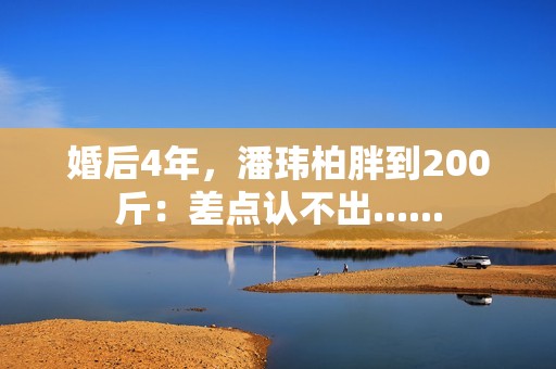 婚后4年，潘玮柏胖到200斤：差点认不出......