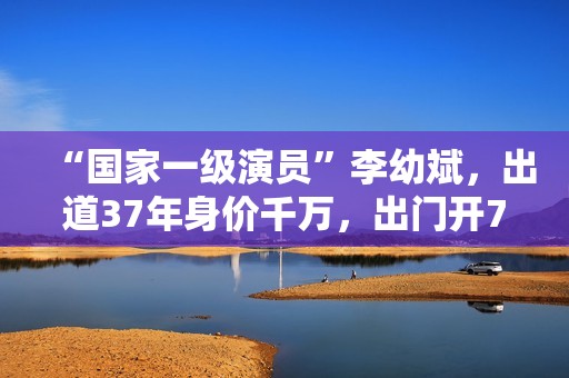 “国家一级演员”李幼斌，出道37年身价千万，出门开7万的国产车