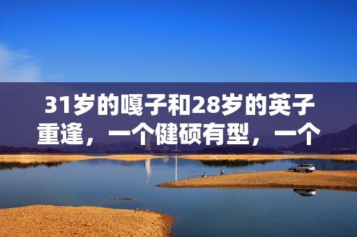 31岁的嘎子和28岁的英子重逢，一个健硕有型，一个女大十八变