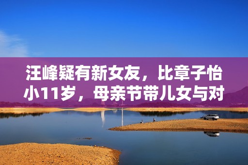 汪峰疑有新女友，比章子怡小11岁，母亲节带儿女与对方聚会惹争议