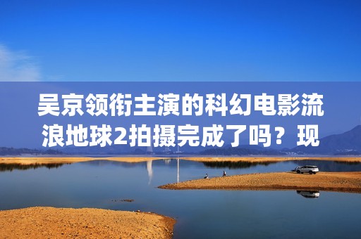吴京领衔主演的科幻电影流浪地球2拍摄完成了吗？现在可以参与投资吗(吴京领衔主演的古装剧)
