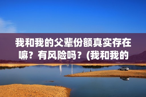 我和我的父辈份额真实存在嘛？有风险吗？(我和我的父辈分哪几部分)
