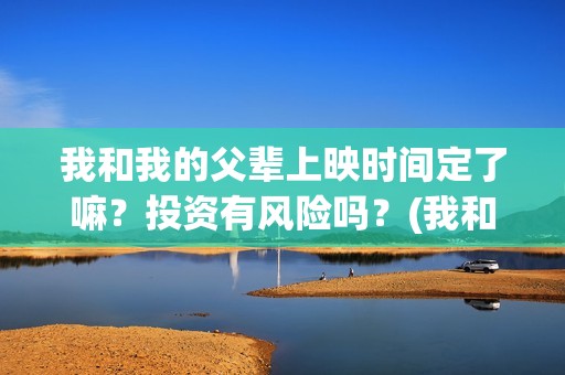 我和我的父辈上映时间定了嘛？投资有风险吗？(我和我的父辈前面讲的什么)