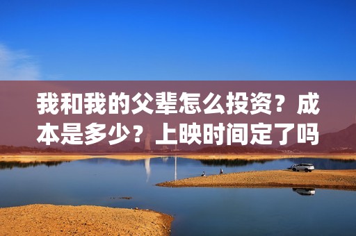 我和我的父辈怎么投资？成本是多少？上映时间定了吗？(我和我的父辈啥意思)