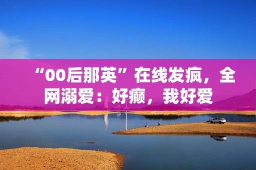 “00后那英”在线发疯，全网溺爱：好癫，我好爱