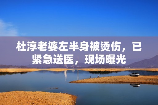 杜淳老婆左半身被烫伤，已紧急送医，现场曝光