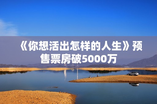《你想活出怎样的人生》预售票房破5000万