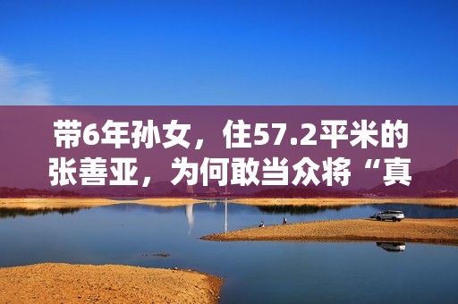 带6年孙女，住57.2平米的张善亚，为何敢当众将“真”包扔进鱼汤
