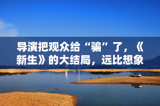导演把观众给“骗”了，《新生》的大结局，远比想象中要复杂
