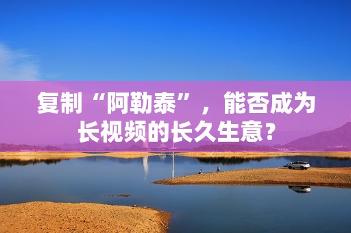 复制“阿勒泰”，能否成为长视频的长久生意？