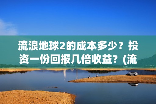 流浪地球2的成本多少？投资一份回报几倍收益？(流浪地球2的成员介绍)
