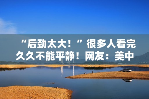 “后劲太大！”很多人看完久久不能平静！网友：美中不足的是......