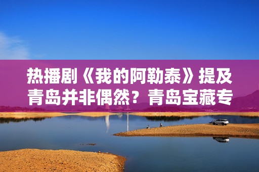 热播剧《我的阿勒泰》提及青岛并非偶然？青岛宝藏专业频“出圈”
