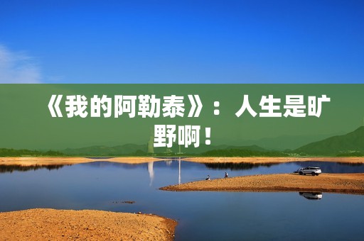 《我的阿勒泰》：人生是旷野啊！