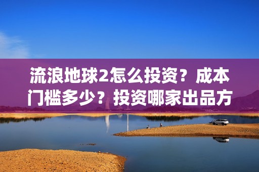 流浪地球2怎么投资？成本门槛多少？投资哪家出品方？(流浪地球2怎么样值得看吗)