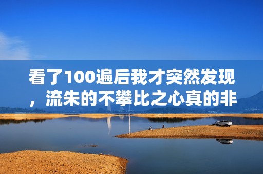 看了100遍后我才突然发现，流朱的不攀比之心真的非常珍贵