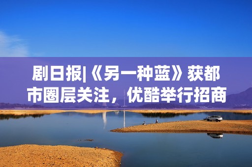 剧日报|《另一种蓝》获都市圈层关注，优酷举行招商会释出多部剧集物料