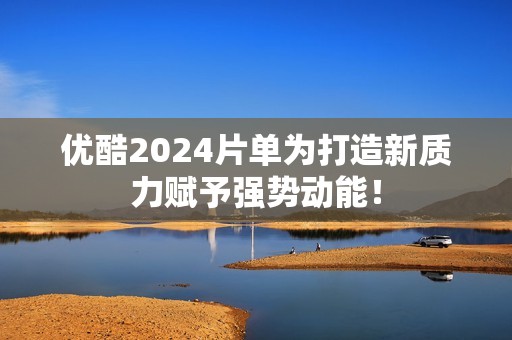 优酷2024片单为打造新质力赋予强势动能！