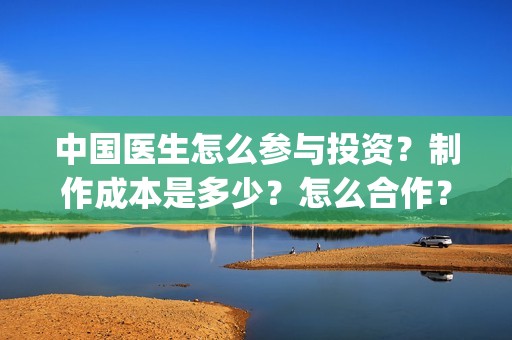 中国医生怎么参与投资？制作成本是多少？怎么合作？(中国医生怎么参军的)