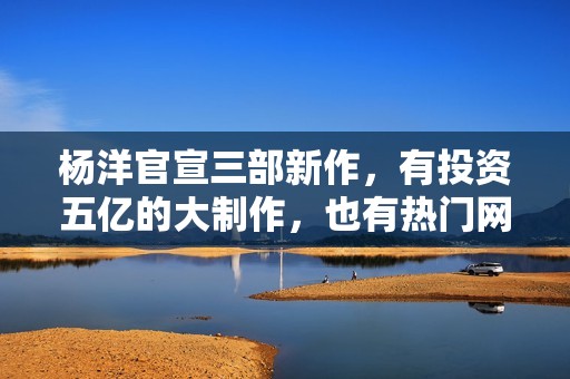杨洋官宣三部新作，有投资五亿的大制作，也有热门网文改编