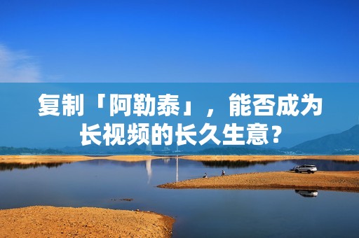 复制「阿勒泰」，能否成为长视频的长久生意？