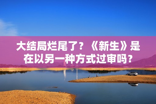 大结局烂尾了？《新生》是在以另一种方式过审吗？