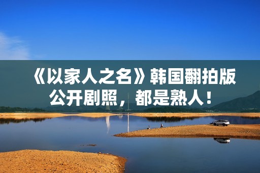 《以家人之名》韩国翻拍版公开剧照，都是熟人！