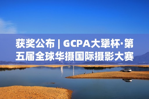 获奖公布 | GCPA大犟杯·第五届全球华摄国际摄影大赛(获奖一览)
