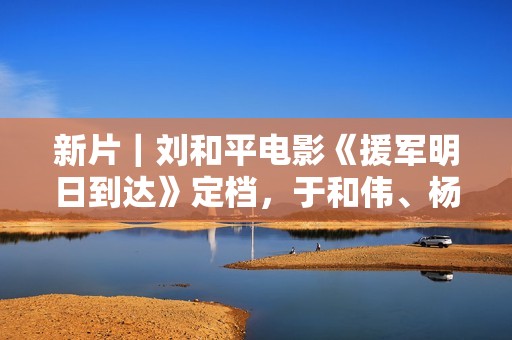 新片｜刘和平电影《援军明日到达》定档，于和伟、杨洋主演