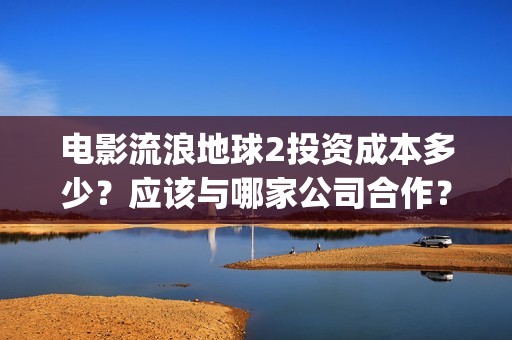 电影流浪地球2投资成本多少？应该与哪家公司合作？(电影流浪地球2自上映以来打破多个中国影视记录)