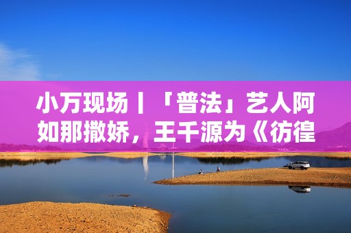 小万现场丨「普法」艺人阿如那撒娇，王千源为《彷徨之刃》瘦脱相