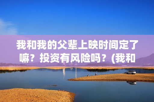 我和我的父辈上映时间定了嘛？投资有风险吗？(我和我的父辈什么)