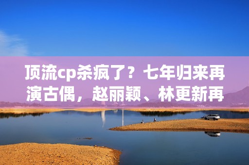 顶流cp杀疯了？七年归来再演古偶，赵丽颖、林更新再度刷屏全网