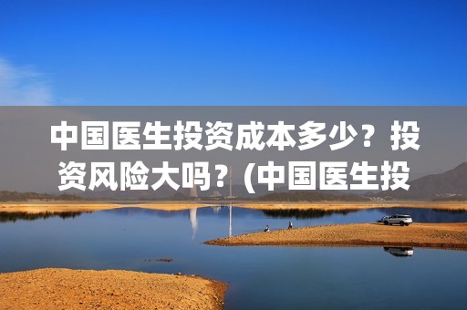 中国医生投资成本多少？投资风险大吗？(中国医生投资成本多少)