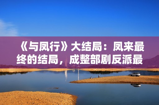《与凤行》大结局：凤来最终的结局，成整部剧反派最大的笑话！