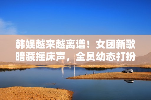 韩娱越来越离谱！女团新歌暗藏摇床声，全员幼态打扮最小才16岁