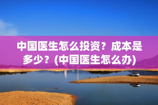中国医生怎么投资？成本是多少？(中国医生怎么办)
