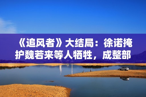 《追风者》大结局：徐诺掩护魏若来等人牺牲，成整部剧最大的遗憾