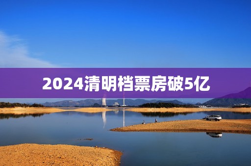 2024清明档票房破5亿